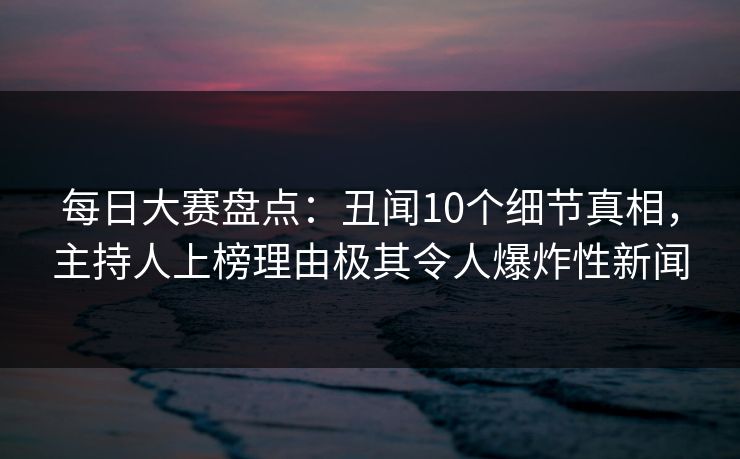 每日大赛盘点：丑闻10个细节真相，主持人上榜理由极其令人爆炸性新闻