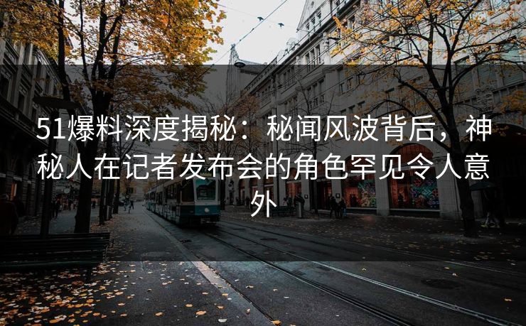51爆料深度揭秘：秘闻风波背后，神秘人在记者发布会的角色罕见令人意外