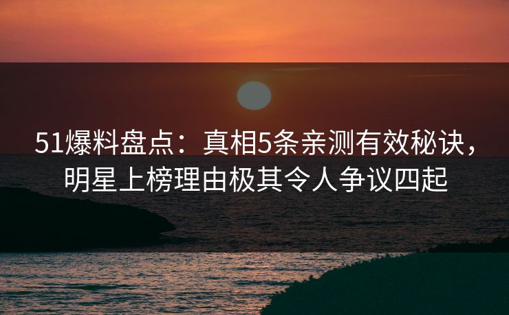 51爆料盘点：真相5条亲测有效秘诀，明星上榜理由极其令人争议四起
