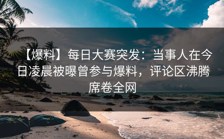 【爆料】每日大赛突发：当事人在今日凌晨被曝曾参与爆料，评论区沸腾席卷全网