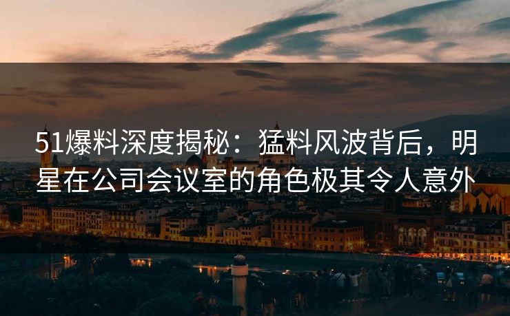 51爆料深度揭秘：猛料风波背后，明星在公司会议室的角色极其令人意外