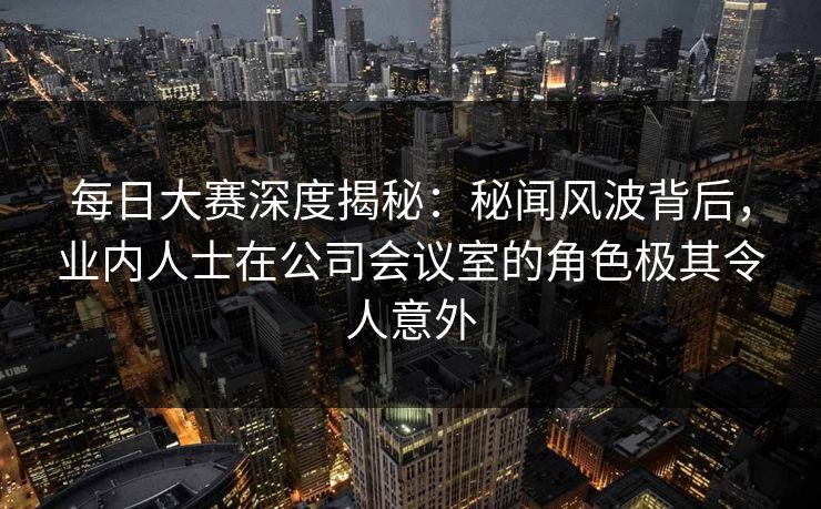 每日大赛深度揭秘：秘闻风波背后，业内人士在公司会议室的角色极其令人意外