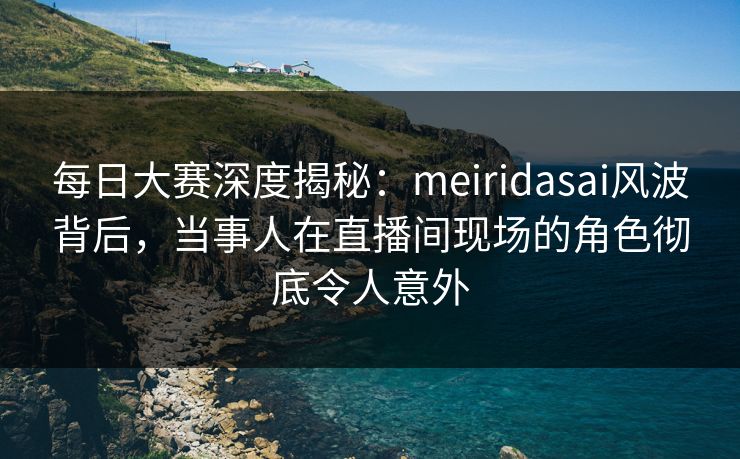 每日大赛深度揭秘：meiridasai风波背后，当事人在直播间现场的角色彻底令人意外