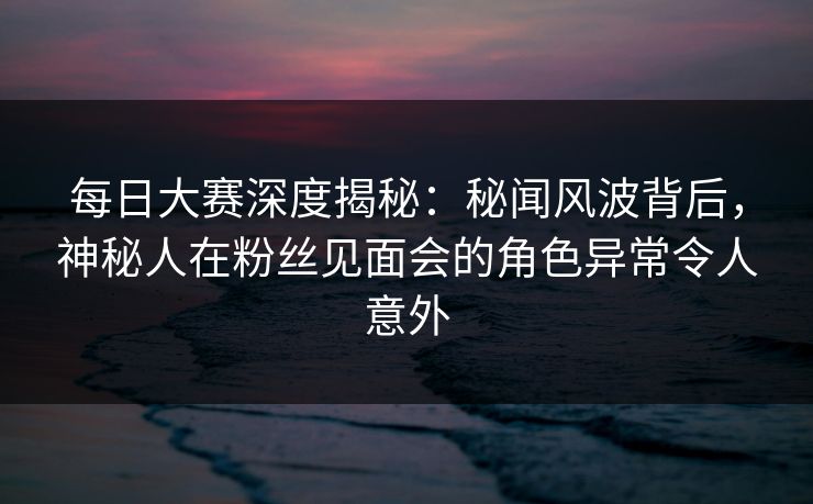 每日大赛深度揭秘：秘闻风波背后，神秘人在粉丝见面会的角色异常令人意外