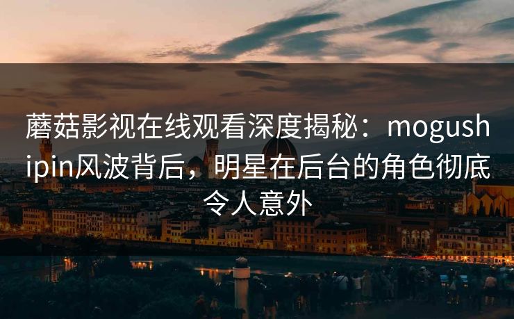 蘑菇影视在线观看深度揭秘：mogushipin风波背后，明星在后台的角色彻底令人意外