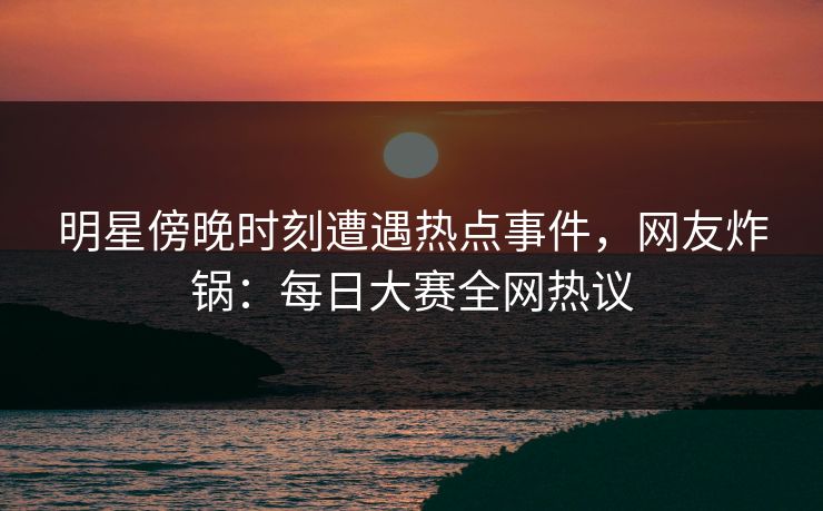 明星傍晚时刻遭遇热点事件，网友炸锅：每日大赛全网热议