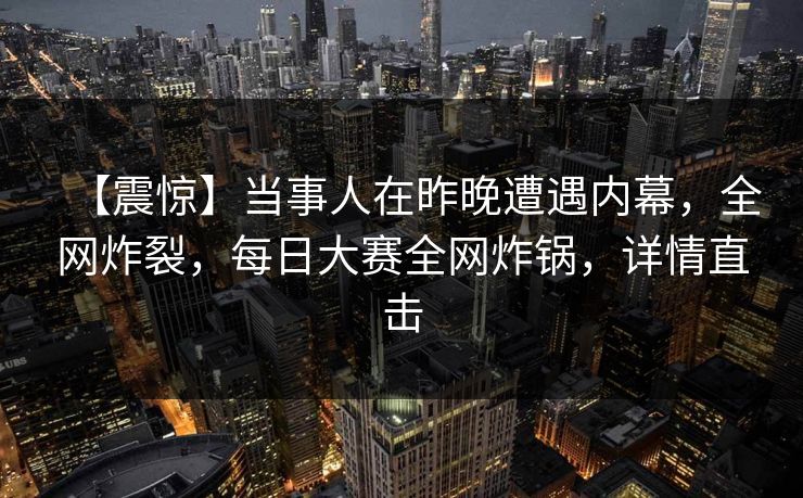 【震惊】当事人在昨晚遭遇内幕，全网炸裂，每日大赛全网炸锅，详情直击