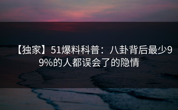 【独家】51爆料科普：八卦背后最少99%的人都误会了的隐情