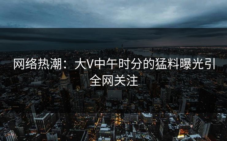 网络热潮：大V中午时分的猛料曝光引全网关注