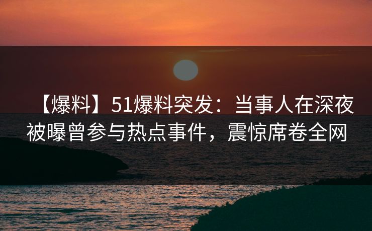 【爆料】51爆料突发：当事人在深夜被曝曾参与热点事件，震惊席卷全网