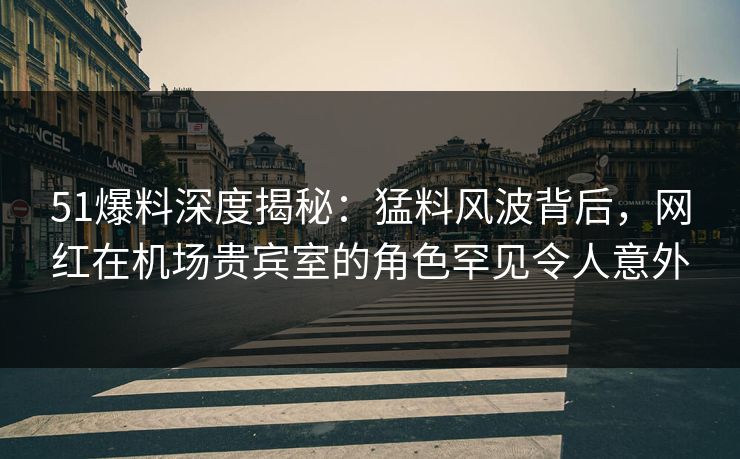 51爆料深度揭秘：猛料风波背后，网红在机场贵宾室的角色罕见令人意外