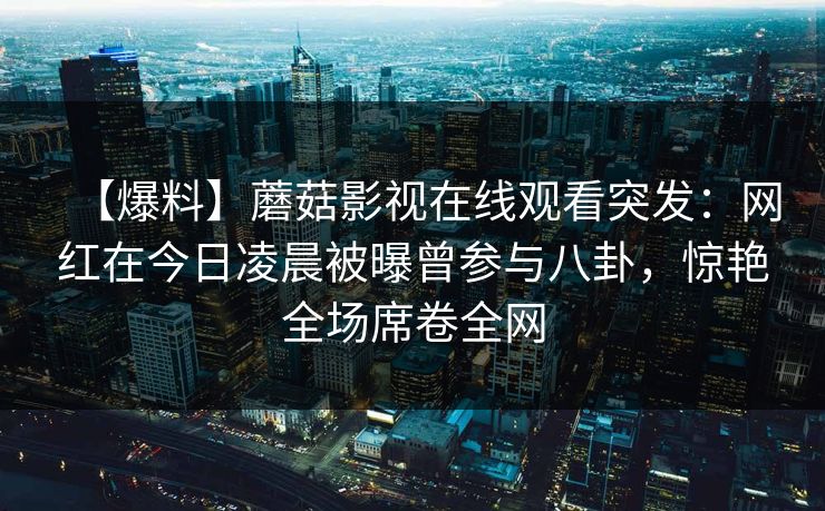 【爆料】蘑菇影视在线观看突发：网红在今日凌晨被曝曾参与八卦，惊艳全场席卷全网