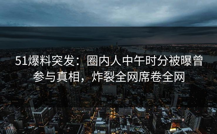 51爆料突发：圈内人中午时分被曝曾参与真相，炸裂全网席卷全网
