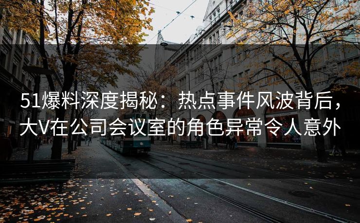 51爆料深度揭秘：热点事件风波背后，大V在公司会议室的角色异常令人意外