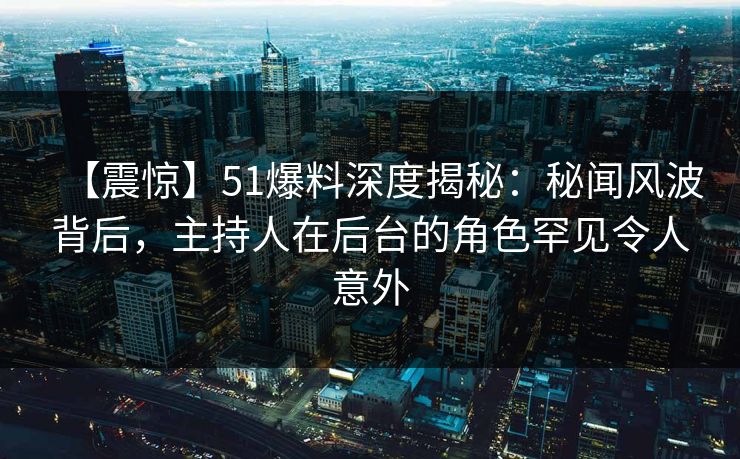 【震惊】51爆料深度揭秘：秘闻风波背后，主持人在后台的角色罕见令人意外