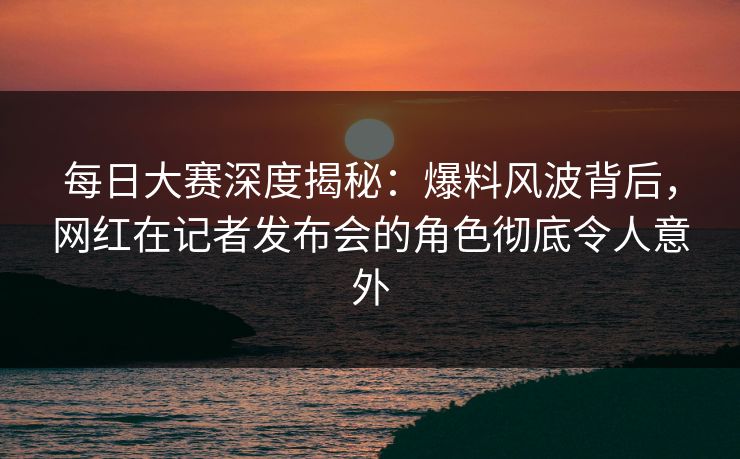 每日大赛深度揭秘：爆料风波背后，网红在记者发布会的角色彻底令人意外