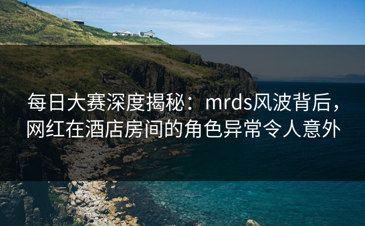 每日大赛深度揭秘：mrds风波背后，网红在酒店房间的角色异常令人意外
