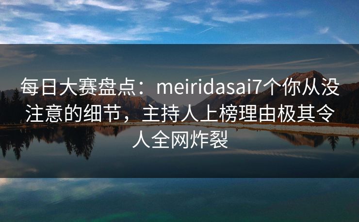 每日大赛盘点：meiridasai7个你从没注意的细节，主持人上榜理由极其令人全网炸裂