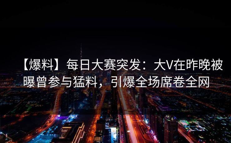 【爆料】每日大赛突发：大V在昨晚被曝曾参与猛料，引爆全场席卷全网