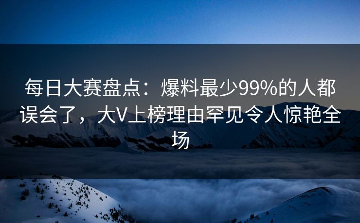 每日大赛盘点：爆料最少99%的人都误会了，大V上榜理由罕见令人惊艳全场