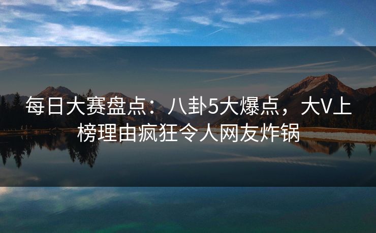 每日大赛盘点：八卦5大爆点，大V上榜理由疯狂令人网友炸锅
