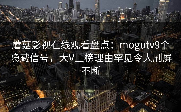 蘑菇影视在线观看盘点：mogutv9个隐藏信号，大V上榜理由罕见令人刷屏不断