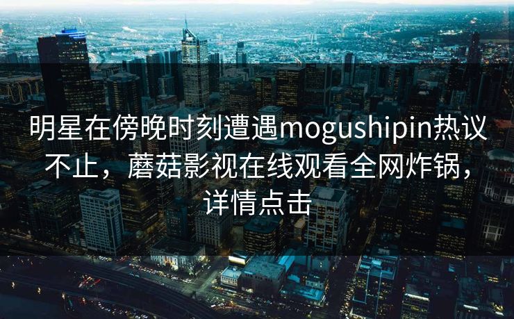 明星在傍晚时刻遭遇mogushipin热议不止，蘑菇影视在线观看全网炸锅，详情点击
