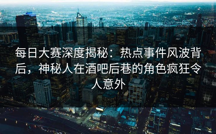 每日大赛深度揭秘:热点事件风波背后,神秘人在酒吧后巷的角色疯狂令人意外