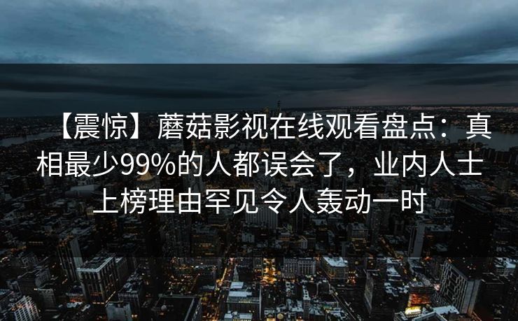 【震惊】蘑菇影视在线观看盘点:真相最少99%的人都误会了,业内人士上榜理由罕见令人轰动一时 【震惊】蘑菇影视在线观看盘点:真相最少99%的人都误会了,业内人士上榜理由罕见令人轰动一时