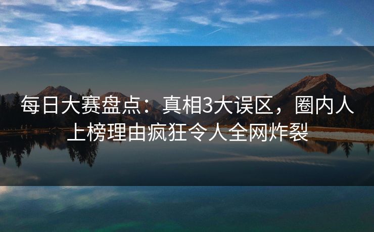 每日大赛盘点:真相3大误区,圈内人上榜理由疯狂令人全网炸裂