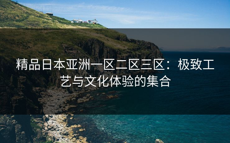 精品日本亚洲一区二区三区:极致工艺与文化体验的集合 精品日本亚洲一区二区三区:极致工艺与文化体验的集合