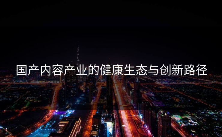 国产内容产业的健康生态与创新路径 国产内容产业的健康生态与创新路径