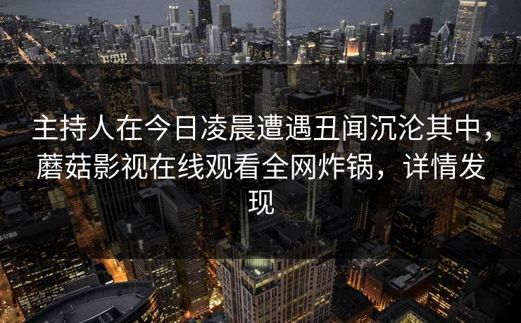 主持人在今日凌晨遭遇丑闻沉沦其中,蘑菇影视在线观看全网炸锅,详情发现