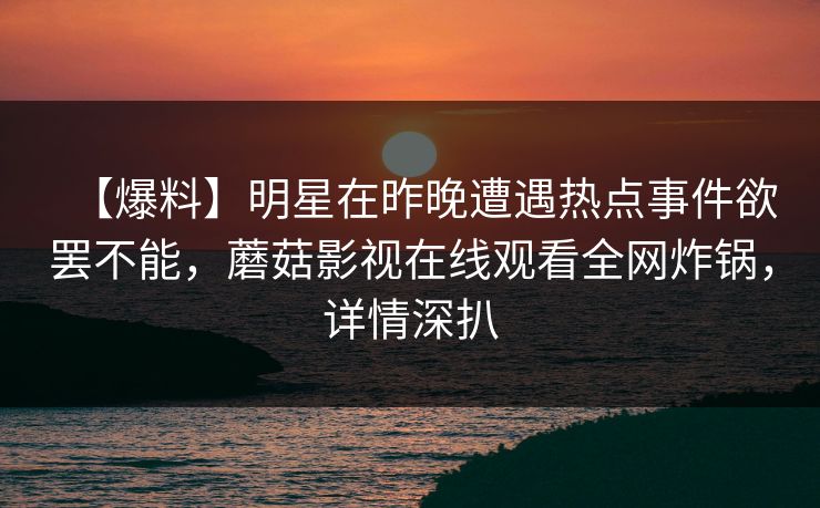【爆料】明星在昨晚遭遇热点事件欲罢不能,蘑菇影视在线观看全网炸锅,详情深扒