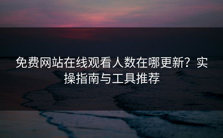 免费网站在线观看人数在哪更新?实操指南与工具推荐