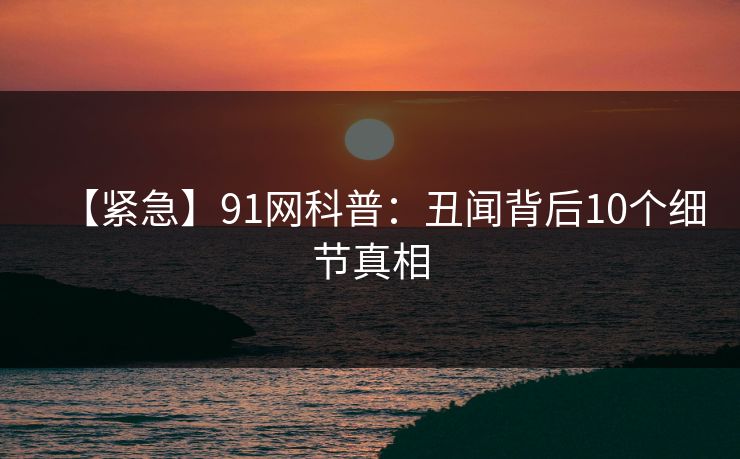 【紧急】91网科普:丑闻背后10个细节真相