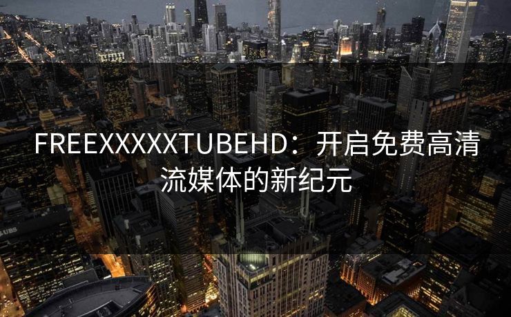 FREEXXXXXTUBEHD:开启免费高清流媒体的新纪元