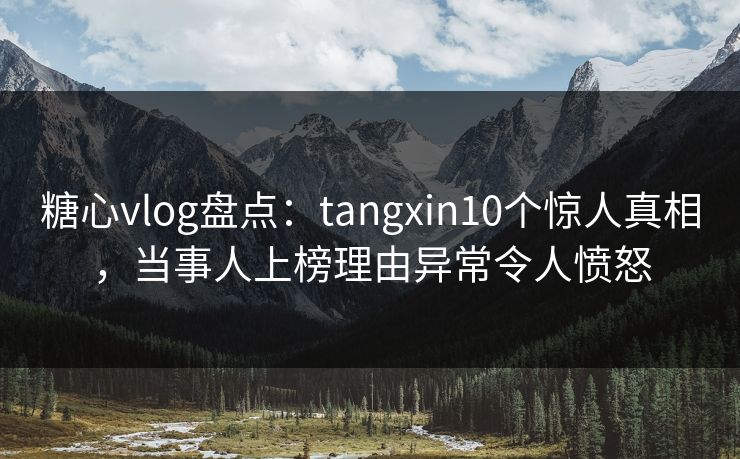 糖心vlog盘点:tangxin10个惊人真相,当事人上榜理由异常令人愤怒