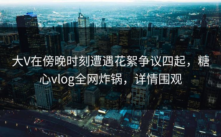 大V在傍晚时刻遭遇花絮争议四起,糖心vlog全网炸锅,详情围观