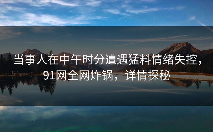 当事人在中午时分遭遇猛料情绪失控,91网全网炸锅,详情探秘