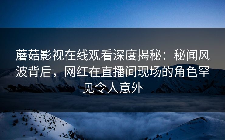 蘑菇影视在线观看深度揭秘:秘闻风波背后,网红在直播间现场的角色罕见令人意外