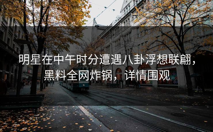 明星在中午时分遭遇八卦浮想联翩,黑料全网炸锅,详情围观