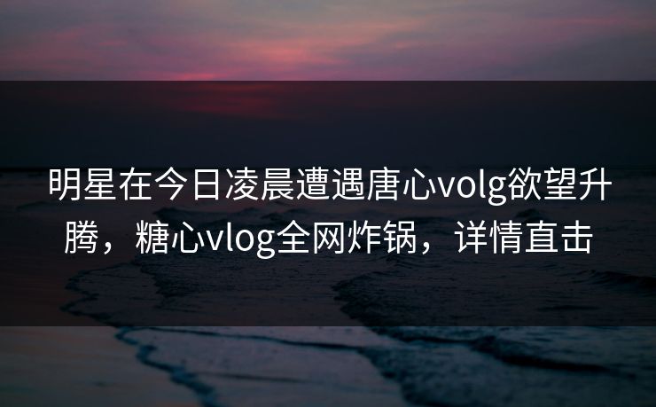明星在今日凌晨遭遇唐心volg欲望升腾,糖心vlog全网炸锅,详情直击