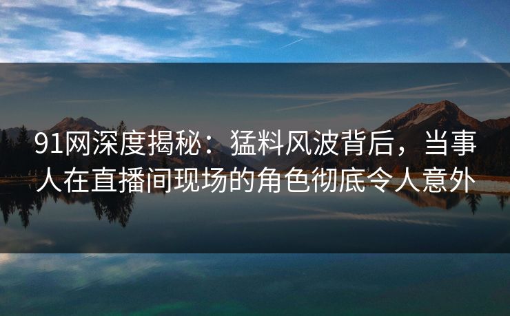 91网深度揭秘:猛料风波背后,当事人在直播间现场的角色彻底令人意外