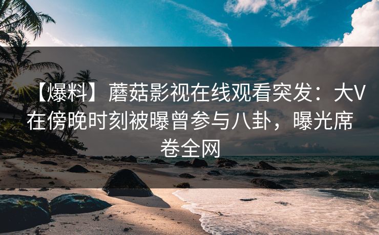【爆料】蘑菇影视在线观看突发:大V在傍晚时刻被曝曾参与八卦,曝光席卷全网