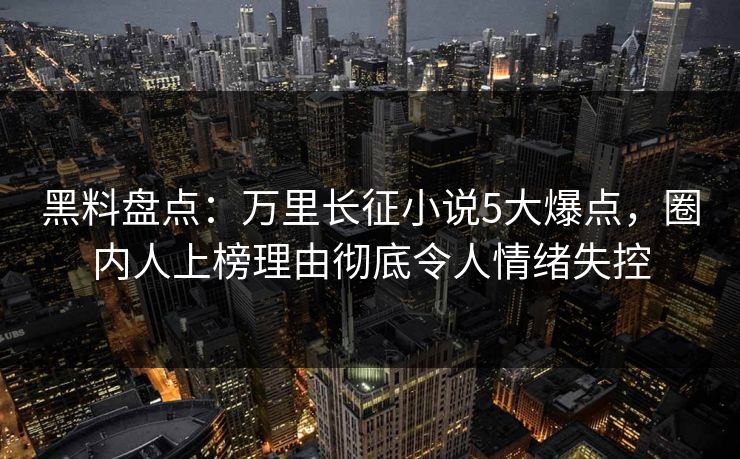 黑料盘点:万里长征小说5大爆点,圈内人上榜理由彻底令人情绪失控