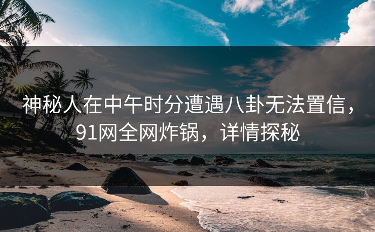 神秘人在中午时分遭遇八卦无法置信,91网全网炸锅,详情探秘