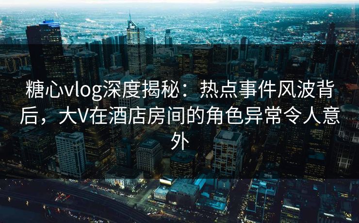 糖心vlog深度揭秘：热点事件风波背后，大V在酒店房间的角色异常令人意外