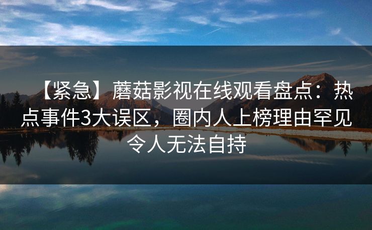 【紧急】蘑菇影视在线观看盘点：热点事件3大误区，圈内人上榜理由罕见令人无法自持