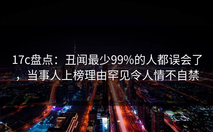 17c盘点：丑闻最少99%的人都误会了，当事人上榜理由罕见令人情不自禁